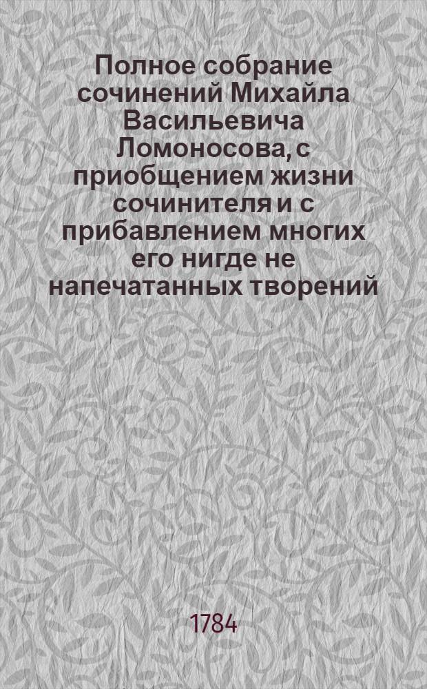 Полное собрание сочинений Михайла Васильевича Ломоносова, с приобщением жизни сочинителя и с прибавлением многих его нигде не напечатанных творений. -