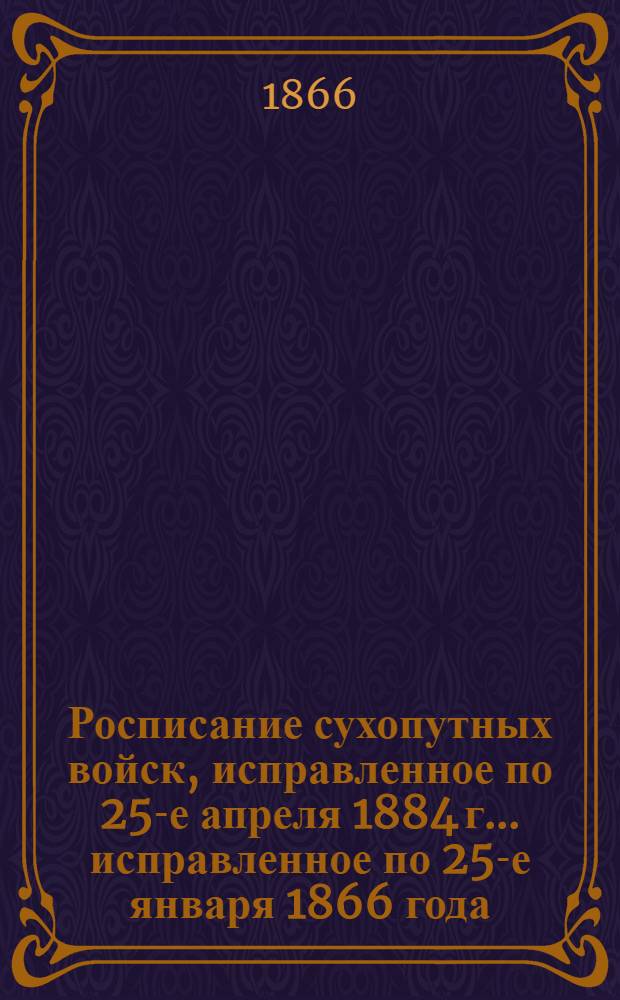 Росписание сухопутных войск, исправленное по 25-е апреля 1884 г. ... исправленное по 25-е января 1866 года