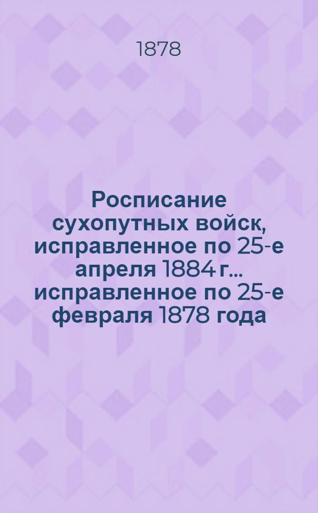 Росписание сухопутных войск, исправленное по 25-е апреля 1884 г. ... исправленное по 25-е февраля 1878 года