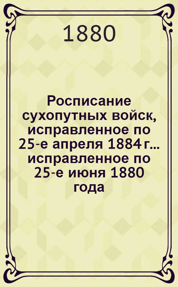 Росписание сухопутных войск, исправленное по 25-е апреля 1884 г. ... исправленное по 25-е июня 1880 года