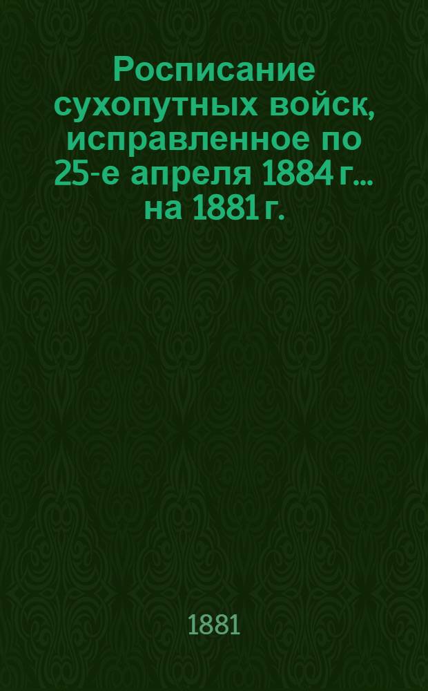 Росписание сухопутных войск, исправленное по 25-е апреля 1884 г. ... на 1881 г.