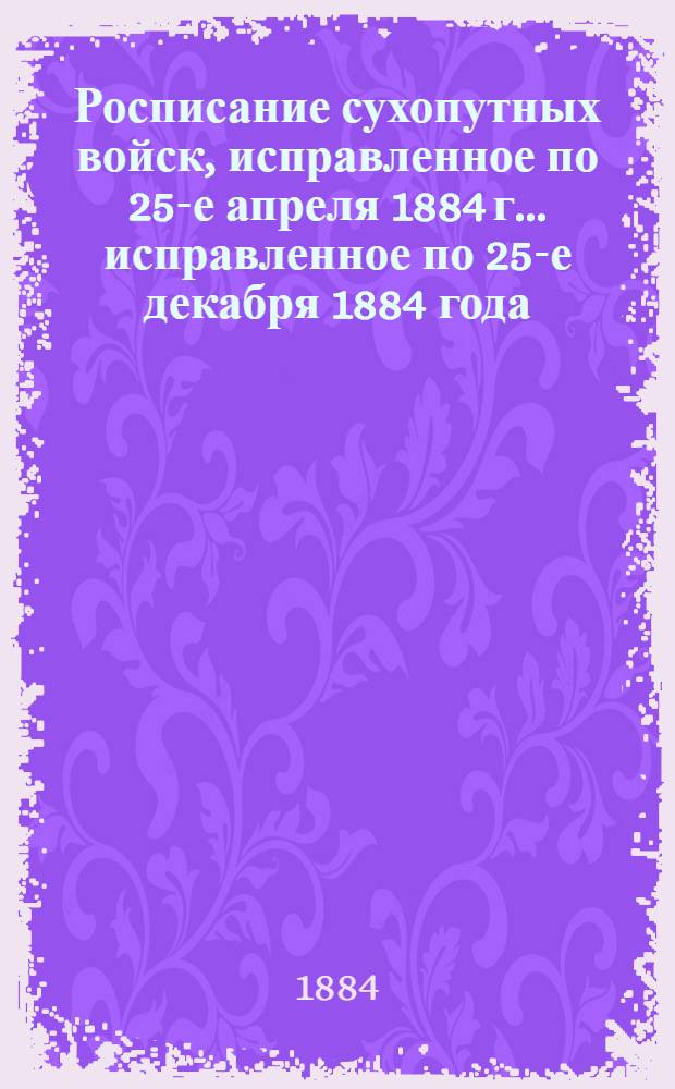 Росписание сухопутных войск, исправленное по 25-е апреля 1884 г. ... исправленное по 25-е декабря 1884 года