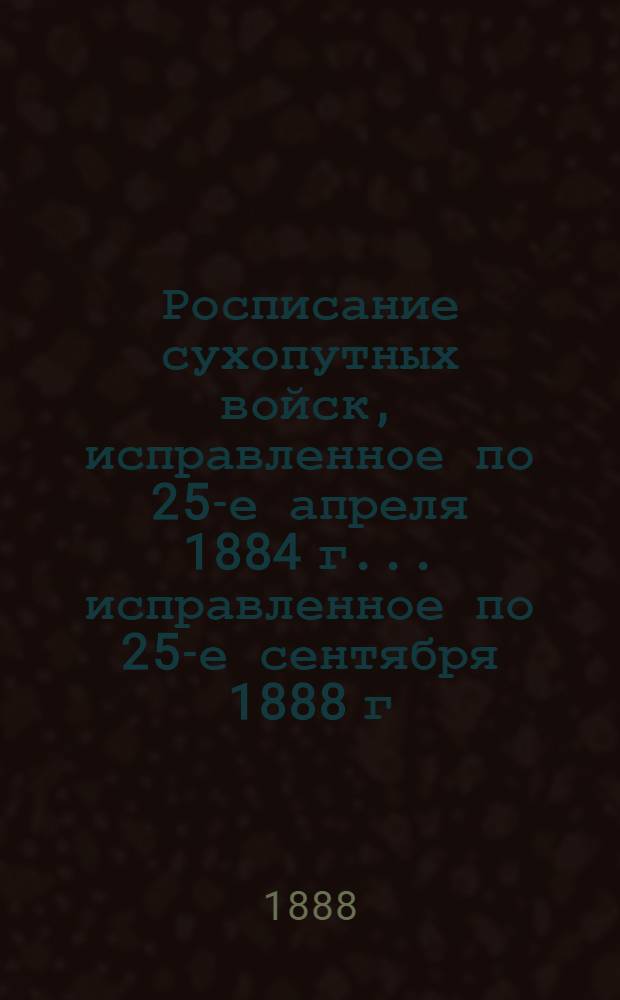 Росписание сухопутных войск, исправленное по 25-е апреля 1884 г. ... исправленное по 25-е сентября 1888 г.