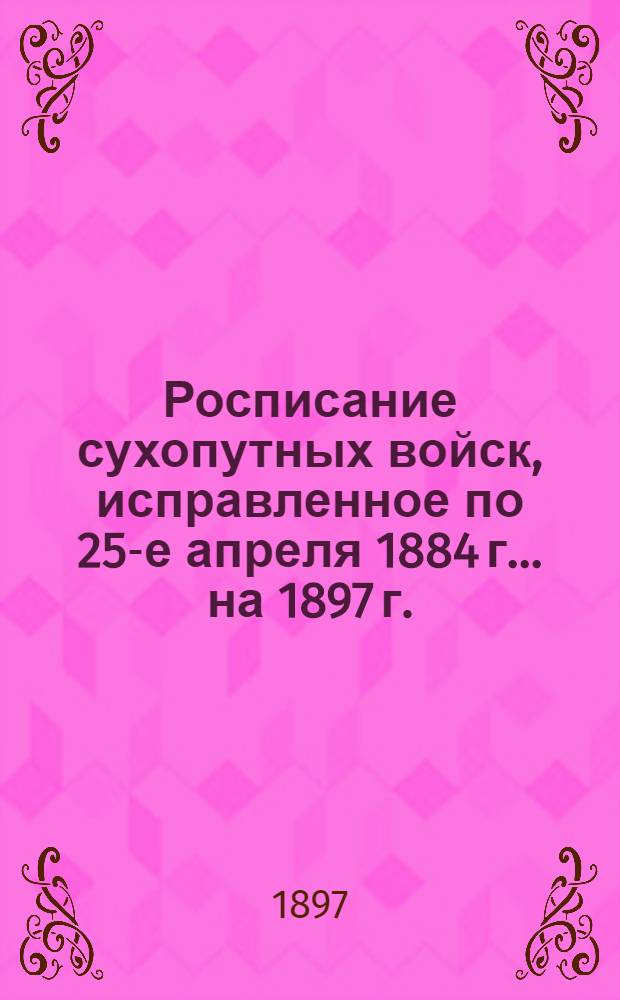 Росписание сухопутных войск, исправленное по 25-е апреля 1884 г. ... на 1897 г.