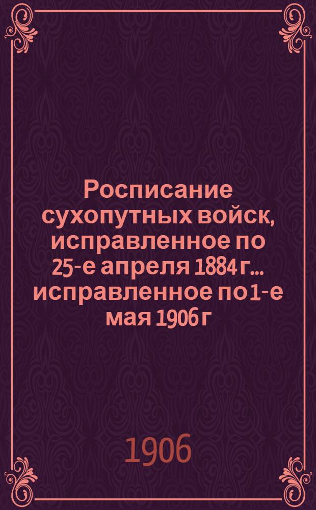 Росписание сухопутных войск, исправленное по 25-е апреля 1884 г. ... исправленное по 1-е мая 1906 г.