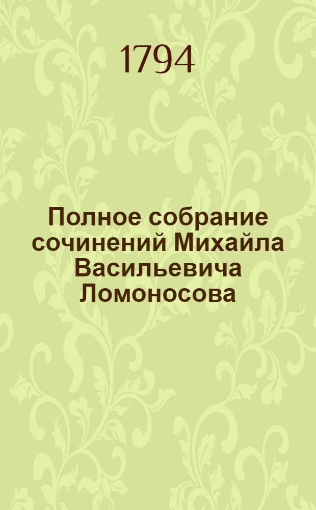 Полное собрание сочинений Михайла Васильевича Ломоносова : с приобщением жизни сочинителя и с прибавлением многих его нигде еще не напечатанных творений. Ч. 1