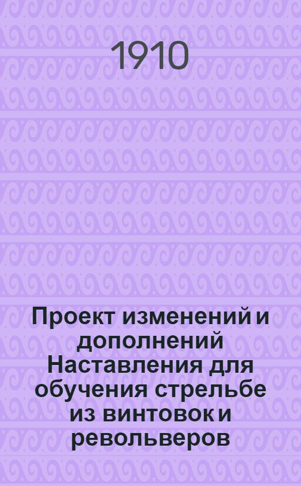 Проект изменений и дополнений Наставления для обучения стрельбе из винтовок и револьверов. Выс. утв. 27 февр. 1909 г. : (приказ по воен. ведомству № 155, апр. 23-го дня 1910 г.) (шифр: Д)