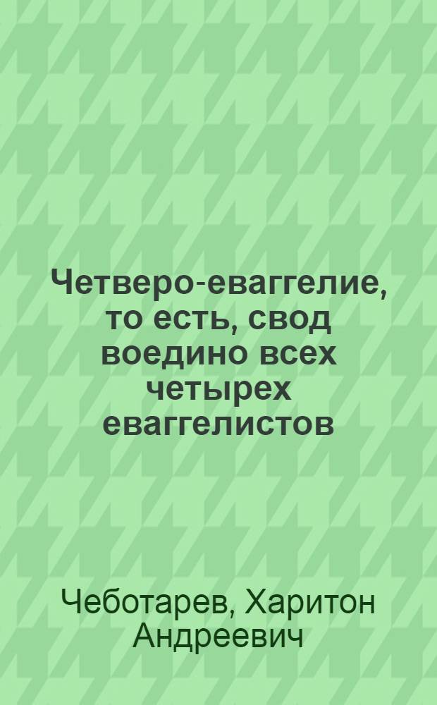 Четверо-еваггелие, то есть, свод воедино всех четырех еваггелистов; или Образ жития, учения, страдания, воскресения и вознесения на небо господа нашего Иисуса Христа, начертанный подлинными изречениями святых апостол и еваггелистов