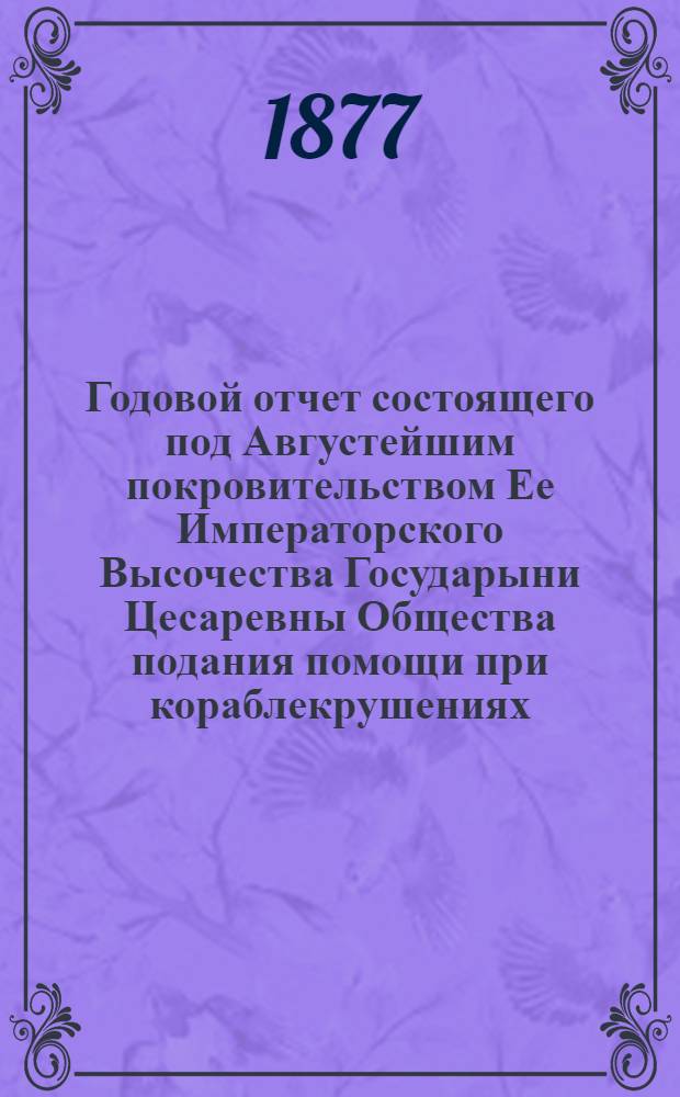 ...Годовой отчет состоящего под Августейшим покровительством Ее Императорского Высочества Государыни Цесаревны Общества подания помощи при кораблекрушениях... Пятый... 1876 год