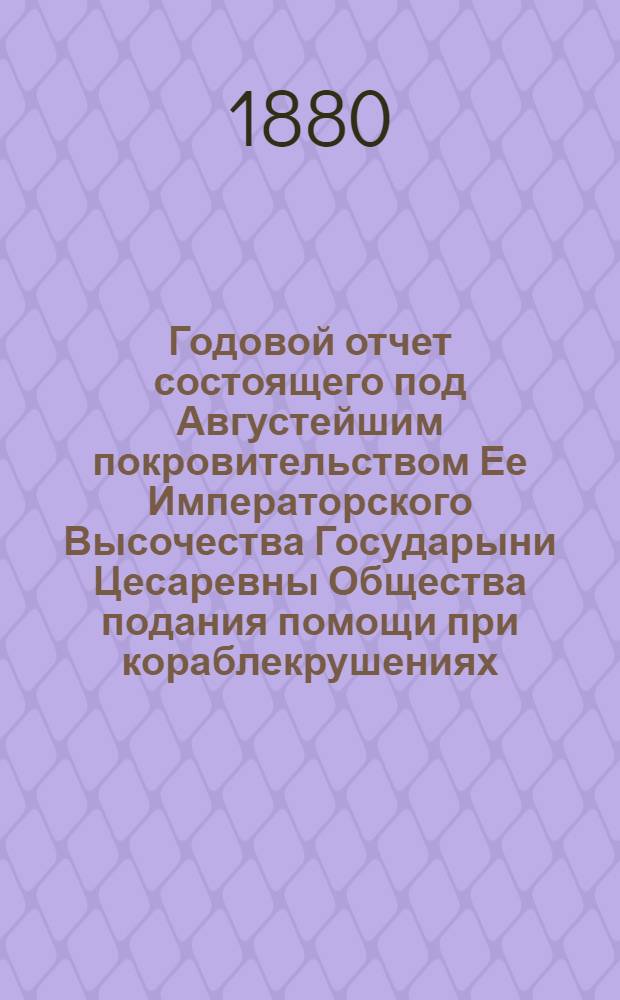 ...Годовой отчет состоящего под Августейшим покровительством Ее Императорского Высочества Государыни Цесаревны Общества подания помощи при кораблекрушениях... Восьмой... 1879 год