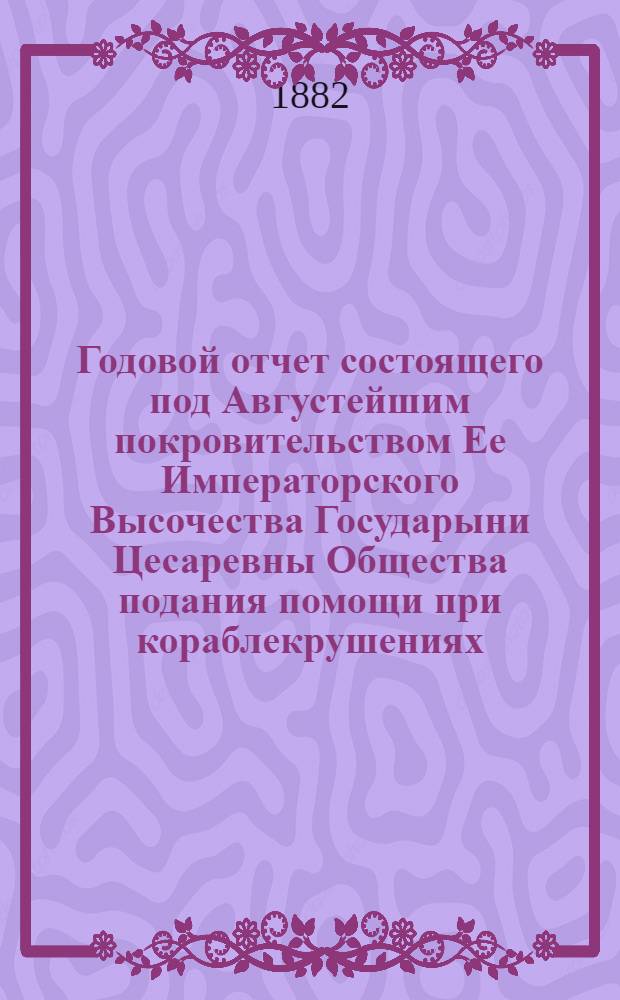 ...Годовой отчет состоящего под Августейшим покровительством Ее Императорского Высочества Государыни Цесаревны Общества подания помощи при кораблекрушениях... Десятый... 1881 год