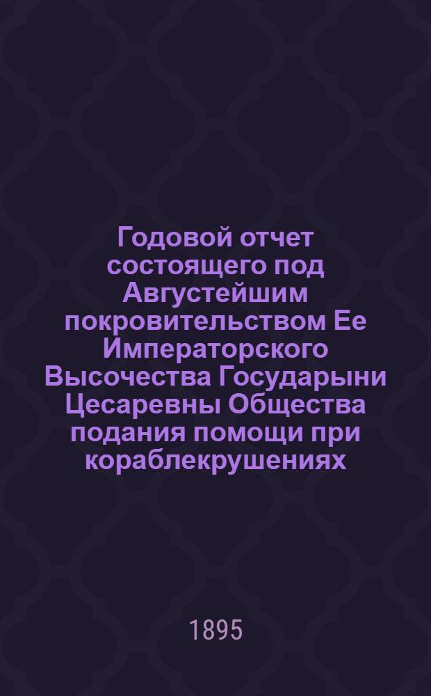 ...Годовой отчет состоящего под Августейшим покровительством Ее Императорского Высочества Государыни Цесаревны Общества подания помощи при кораблекрушениях... [Двадцать третий]... за 1894 год