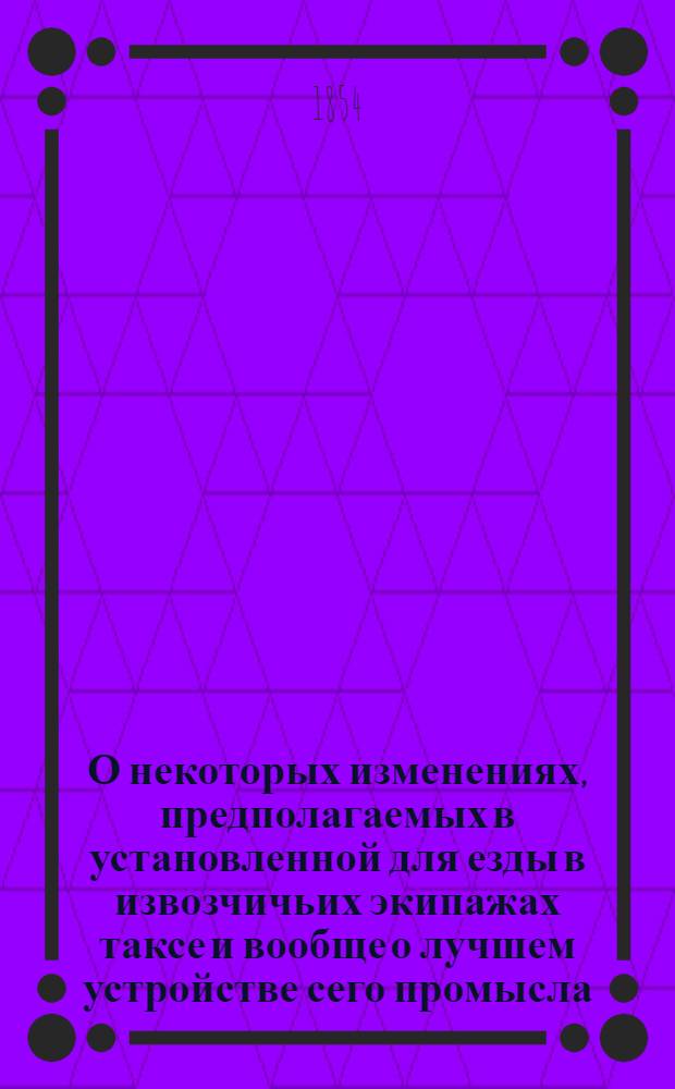О некоторых изменениях, предполагаемых в установленной для езды в извозчичьих экипажах таксе и вообще о лучшем устройстве сего промысла : доклад Комиссии о пользах и нуждах общественных от 25 сент. 1854 г