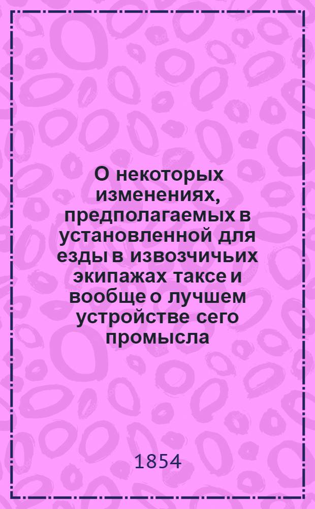 [О некоторых изменениях, предполагаемых в установленной для езды в извозчичьих экипажах таксе и вообще о лучшем устройстве сего промысла] : проект общественного приговора, предъявляемого к подписи Г.г. гласных