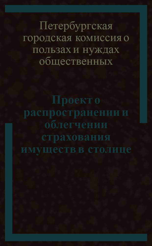 Проект о распространении и облегчении страхования имуществ в столице : доклад Комиссии, образованной при Первом отделении С.-Петербургской городской общей думы для составления проектов об общественных нуждах и пользах