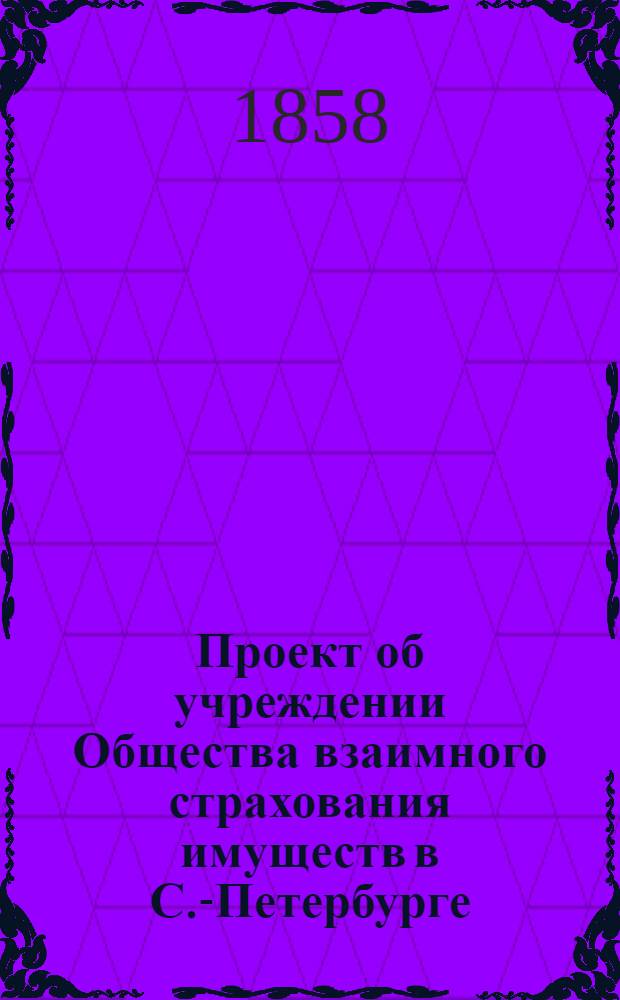 Проект об учреждении Общества взаимного страхования имуществ в С.-Петербурге : доклад соединенных комиссий по делам о пользах и нуждах общественных и о городских приходах и расходах (от 7 ноября 1858 г.)