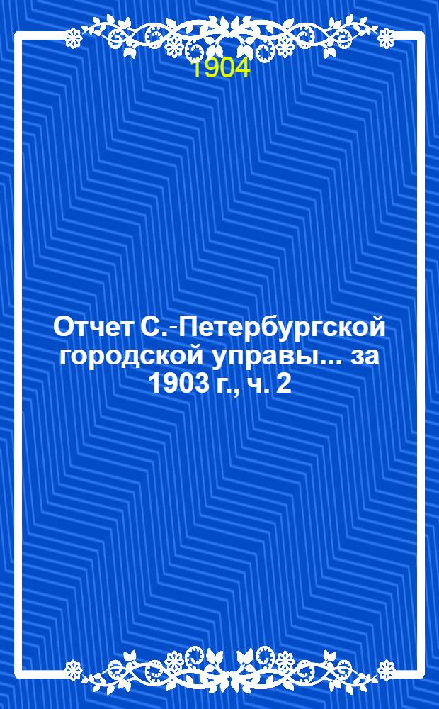 Отчет С.-Петербургской городской управы... ... за 1903 г., ч. 2 : 1. Краткий обзор деятельности Городского общественного управления ; 2. Отчеты городской Управы и входящих в состав ее частей и лиц