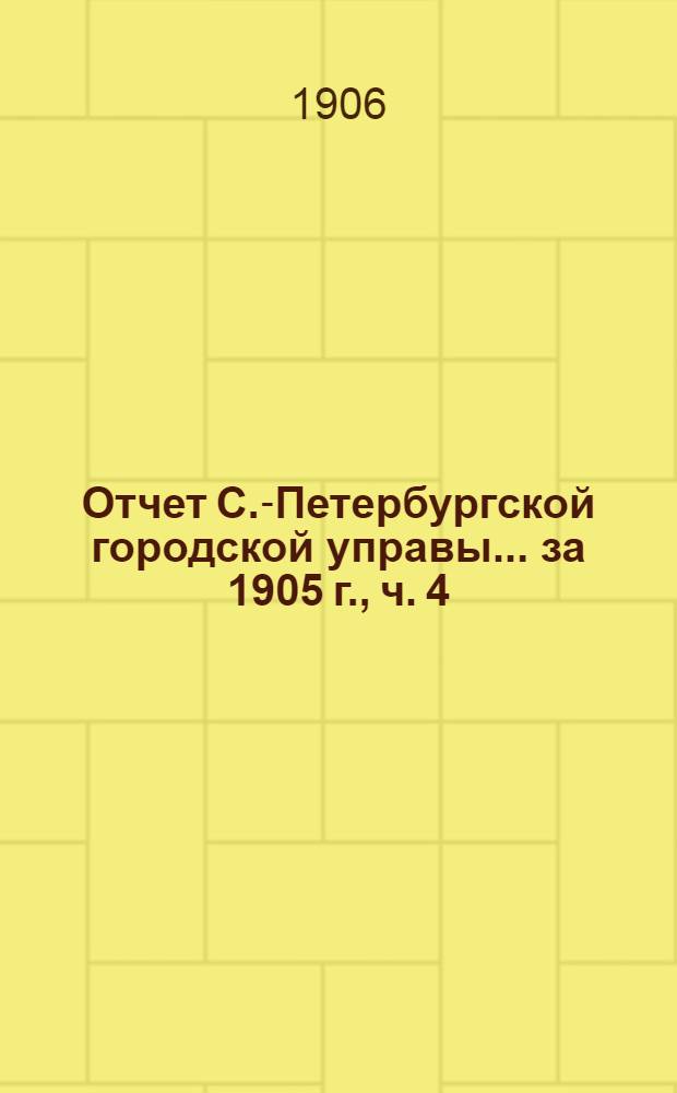 Отчет С.-Петербургской городской управы... ... за 1905 г., ч. 4 : Отчеты о деятельности установлений, подведомственных Городской управе, содержавшихся на городские средства или получавших пособия от Городского общественного управления