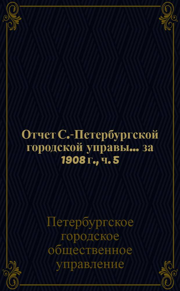 Отчет С.-Петербургской городской управы... ... за 1908 г., ч. 5 : 1. Комиссия по по водоснабжению ; 2. Комисссия по освещению ; 3. Пожарная комиссия ; 4. Курсы пожарных техников