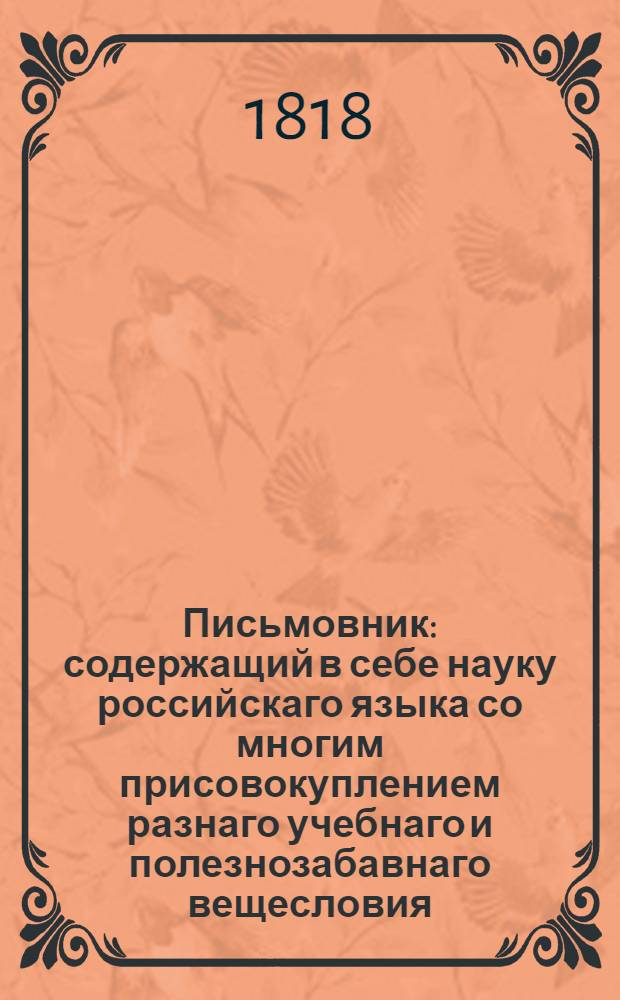 Письмовник : содержащий в себе науку российскаго языка со многим присовокуплением разнаго учебнаго и полезнозабавнаго вещесловия. С присовокуплением книги: Неустрашимость духа, геройские подвиги и примерные анекдоты руских. Ч. 1