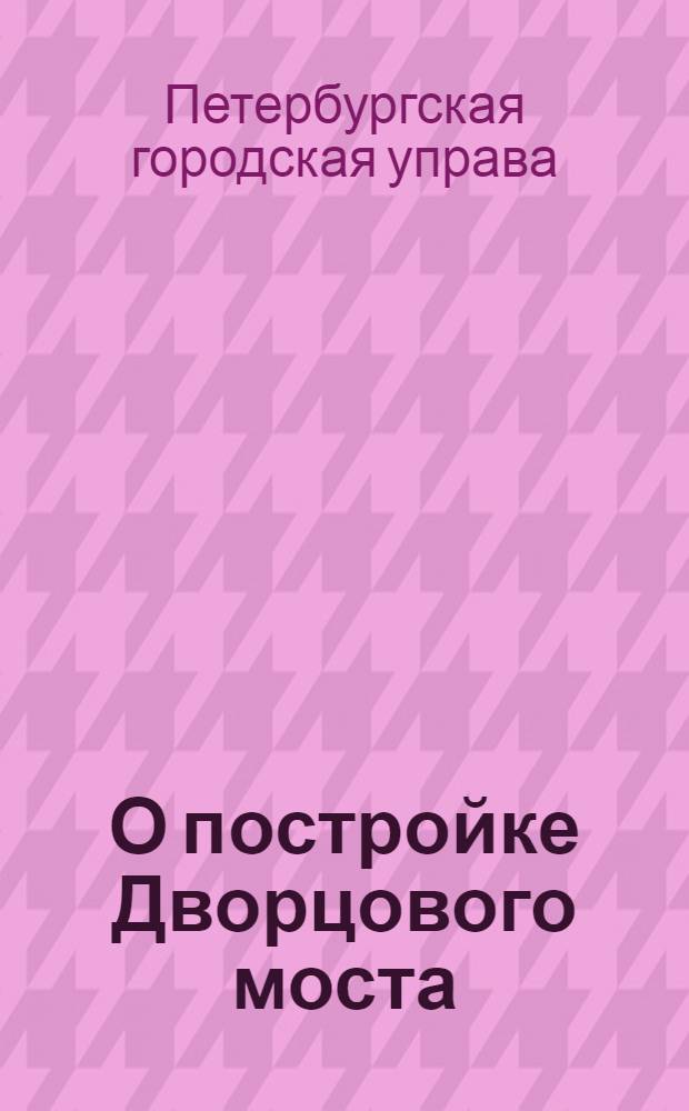 О постройке Дворцового моста : доклад Спб. гор. управы по отд. особых поручений, от 8 авг. 1908 г