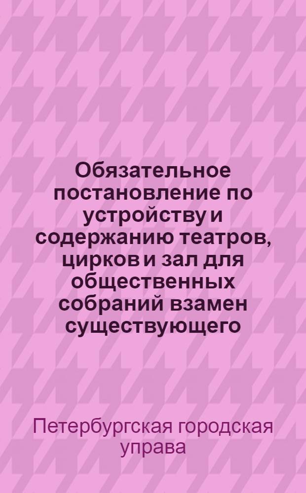 Обязательное постановление по устройству и содержанию театров, цирков и зал для общественных собраний взамен существующего, распубликованного во всеобщее сведение 31 декабря 1886 года : проект
