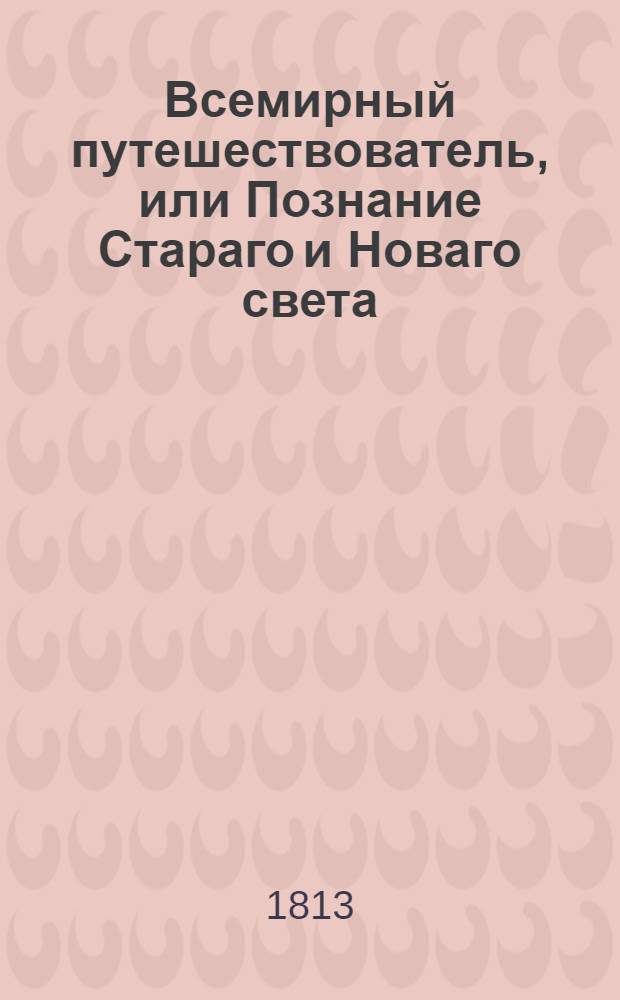 Всемирный путешествователь, или Познание Стараго и Новаго света : То есть: описание всех по сие время известных земель в четырех частях света, содержащее: каждыя страны краткую историю, положение, города, реки, горы, правление, законы, военную силу, доходы, веру ея жителей, нравы, обычаи, обряды, науки, художествы, рукоделия, торговлю, одежду, обхождение, народныя увеселения, доможитие; произрастения, отменных животных, зверей, птиц и рыб; древности, знатныя здании, всякия особливости примечания достойныя, и пр. Т.3
