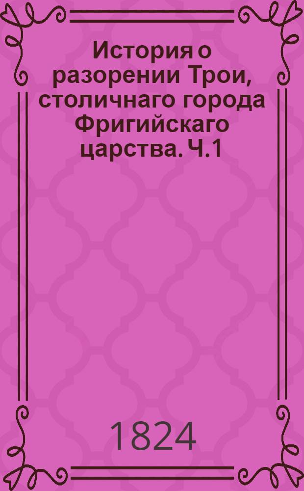 История о разорении Трои, столичнаго города Фригийскаго царства. Ч.1