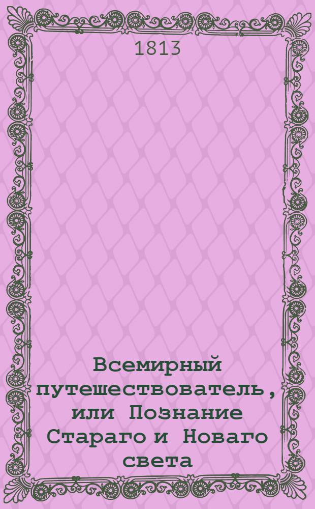 Всемирный путешествователь, или Познание Стараго и Новаго света : То есть: описание всех по сие время известных земель в четырех частях света, содержащее: каждыя страны краткую историю, положение, города, реки, горы, правление, законы, военную силу, доходы, веру ея жителей, нравы, обычаи, обряды, науки, художествы, рукоделия, торговлю, одежду, обхождение, народныя увеселения, доможитие; произрастения, отменных животных, зверей, птиц и рыб; древности, знатныя здании, всякия особливости примечания достойныя, и пр. Т.10
