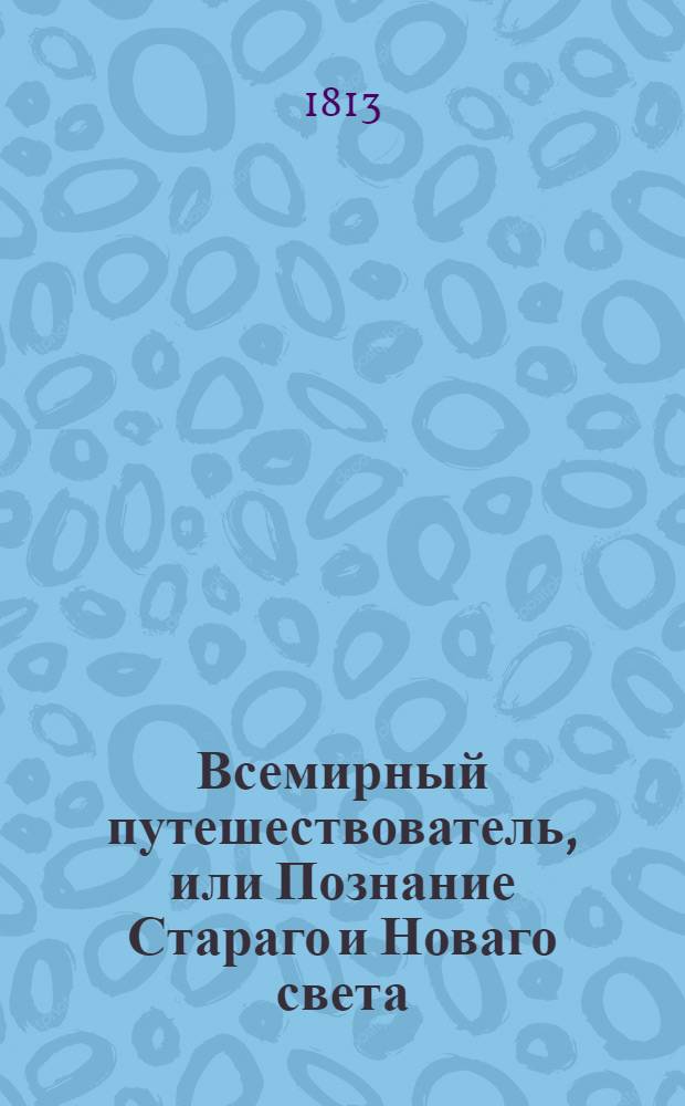 Всемирный путешествователь, или Познание Стараго и Новаго света : То есть: описание всех по сие время известных земель в четырех частях света, содержащее: каждыя страны краткую историю, положение, города, реки, горы, правление, законы, военную силу, доходы, веру ея жителей, нравы, обычаи, обряды, науки, художествы, рукоделия, торговлю, одежду, обхождение, народныя увеселения, доможитие; произрастения, отменных животных, зверей, птиц и рыб; древности, знатныя здании, всякия особливости примечания достойныя, и пр. Т.22