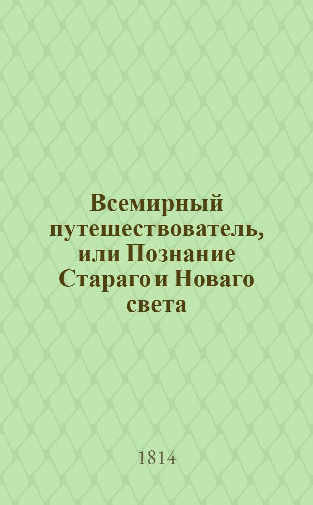 Всемирный путешествователь, или Познание Стараго и Новаго света : То есть: описание всех по сие время известных земель в четырех частях света, содержащее: каждыя страны краткую историю, положение, города, реки, горы, правление, законы, военную силу, доходы, веру ея жителей, нравы, обычаи, обряды, науки, художествы, рукоделия, торговлю, одежду, обхождение, народныя увеселения, доможитие; произрастения, отменных животных, зверей, птиц и рыб; древности, знатныя здании, всякия особливости примечания достойныя, и пр. Т.23