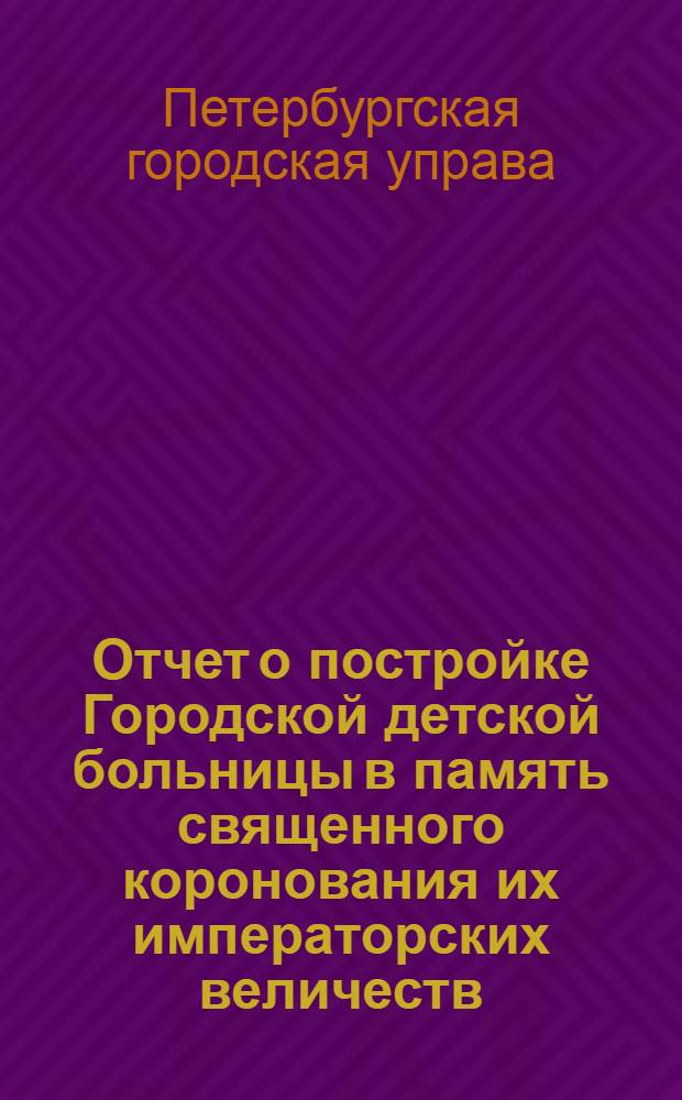 Отчет о постройке Городской детской больницы в память священного коронования их императорских величеств
