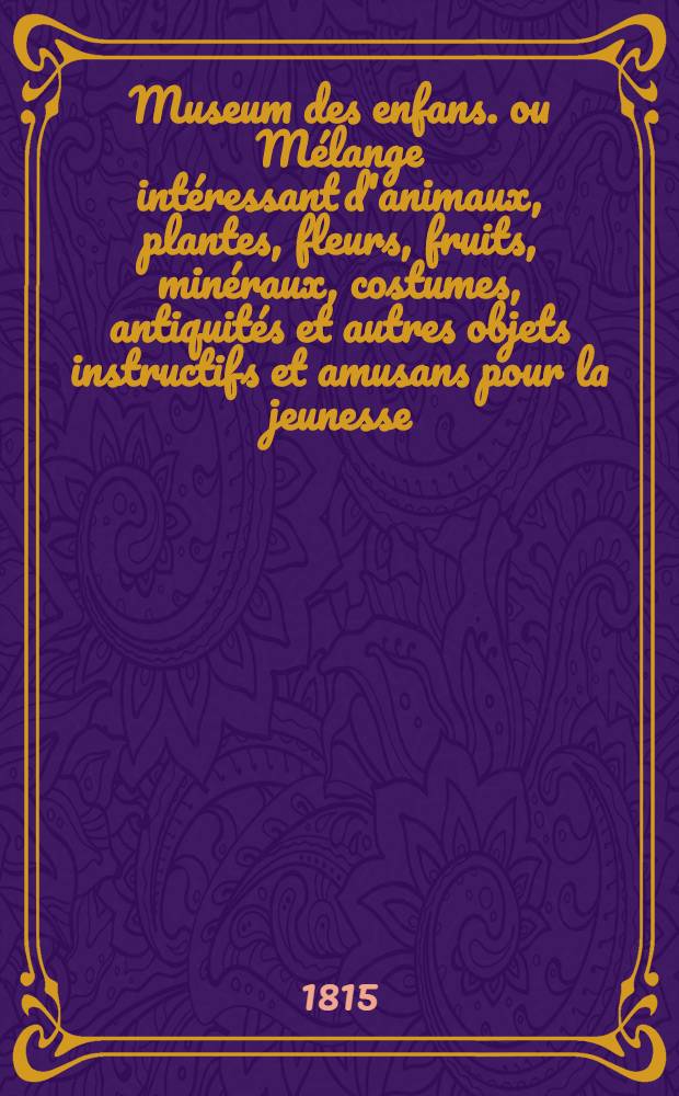 Museum des enfans. ou Mélange intéressant d'animaux, plantes, fleurs, fruits, minéraux, costumes, antiquités et autres objets instructifs et amusans pour la jeunesse, choisis et gravés sur les meilleurs originaux, avec de courtes explications proportionnées à l'entendement d'un enfant. Ч. 1, [кн. 1]