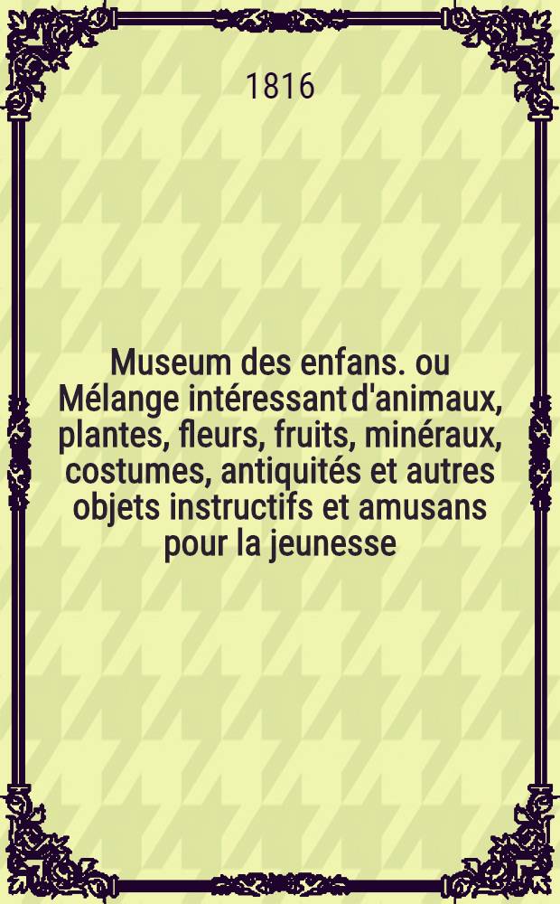 Museum des enfans. ou Mélange intéressant d'animaux, plantes, fleurs, fruits, minéraux, costumes, antiquités et autres objets instructifs et amusans pour la jeunesse, choisis et gravés sur les meilleurs originaux, avec de courtes explications proportionnées à l'entendement d'un enfant. [Ч. 1, кн. 4]
