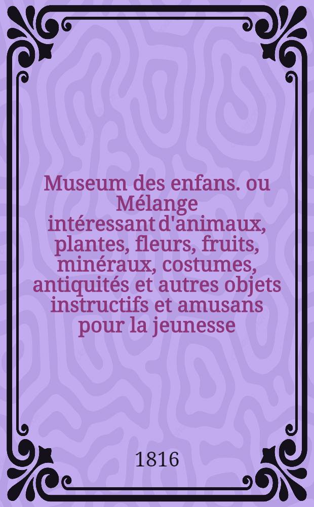 Museum des enfans. ou Mélange intéressant d'animaux, plantes, fleurs, fruits, minéraux, costumes, antiquités et autres objets instructifs et amusans pour la jeunesse, choisis et gravés sur les meilleurs originaux, avec de courtes explications proportionnées à l'entendement d'un enfant. [Ч. 2, кн. 9]