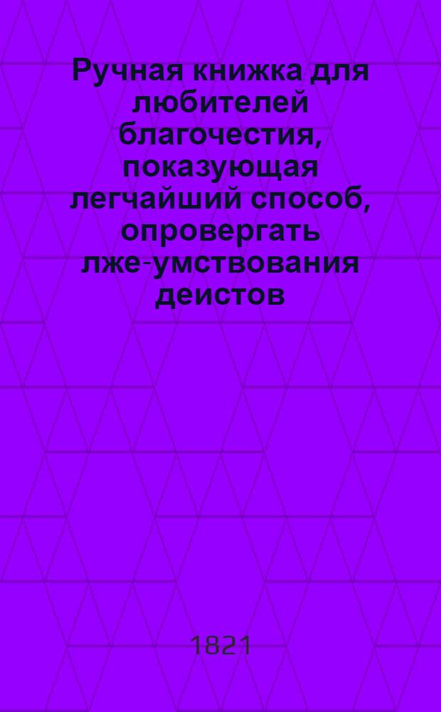 Ручная книжка для любителей благочестия, показующая легчайший способ, опровергать лже-умствования деистов - и излагающая непреложныя доказательства о истинне религии христианской. : Новейшее английское сочинение