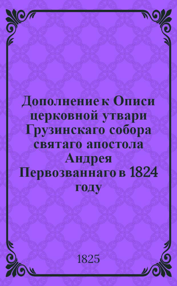 Дополнение к Описи церковной утвари Грузинскаго собора святаго апостола Андрея Первозваннаго в 1824 году. : Сделано и повторено 1-го генваря 1825 г