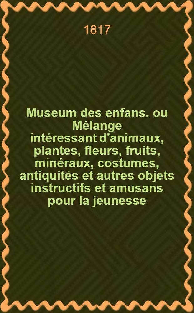 Museum des enfans. ou Mélange intéressant d'animaux, plantes, fleurs, fruits, minéraux, costumes, antiquités et autres objets instructifs et amusans pour la jeunesse, choisis et gravés sur les meilleurs originaux, avec de courtes explications proportionnées à l'entendement d'un enfant. Ч. 5, [кн. 25]