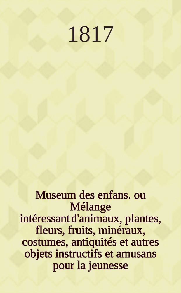 Museum des enfans. ou Mélange intéressant d'animaux, plantes, fleurs, fruits, minéraux, costumes, antiquités et autres objets instructifs et amusans pour la jeunesse, choisis et gravés sur les meilleurs originaux, avec de courtes explications proportionnées à l'entendement d'un enfant. [Ч. 5, кн. 27]