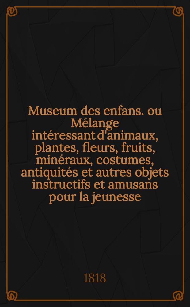Museum des enfans. ou Mélange intéressant d'animaux, plantes, fleurs, fruits, minéraux, costumes, antiquités et autres objets instructifs et amusans pour la jeunesse, choisis et gravés sur les meilleurs originaux, avec de courtes explications proportionnées à l'entendement d'un enfant. Ч. 7, [кн. 37]