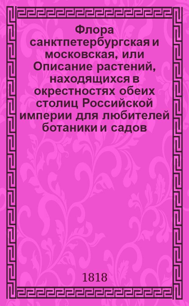 Флора санктпетербургская и московская, или Описание растений, находящихся в окрестностях обеих столиц Российской империи для любителей ботаники и садов, для докторов, аптекарей, содержателей фабрик, красильщиков, экономов и проч : С рисунками. Кн.3