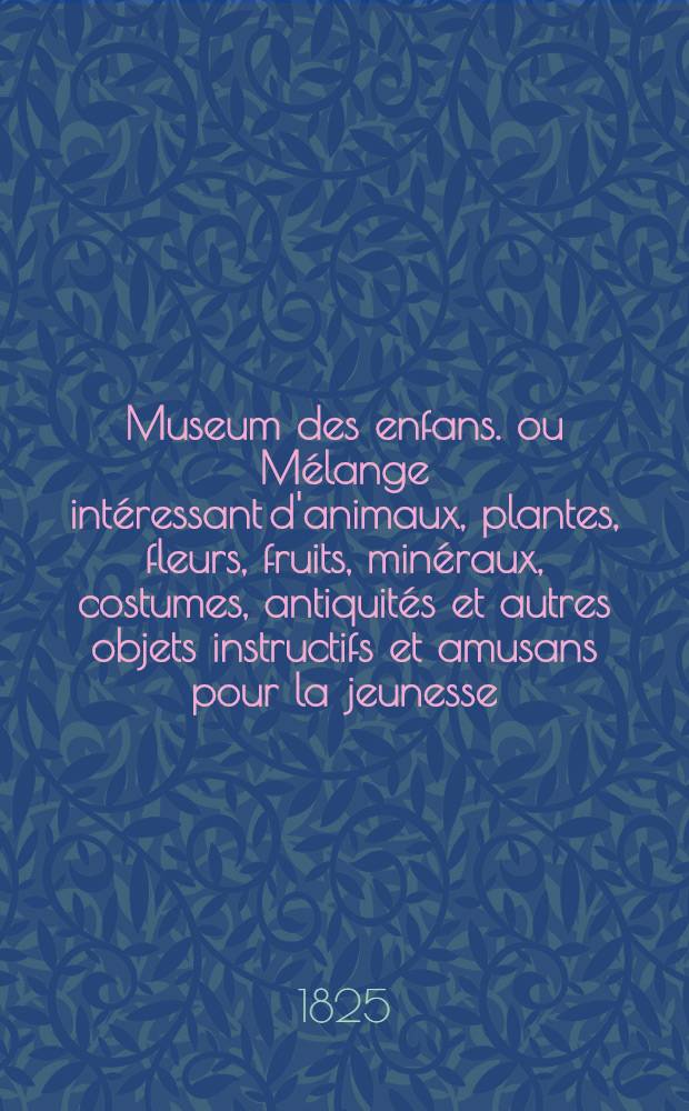 Museum des enfans. ou Mélange intéressant d'animaux, plantes, fleurs, fruits, minéraux, costumes, antiquités et autres objets instructifs et amusans pour la jeunesse, choisis et gravés sur les meilleurs originaux, avec de courtes explications proportionnées à l'entendement d'un enfant. [Ч. 17, кн.] 100