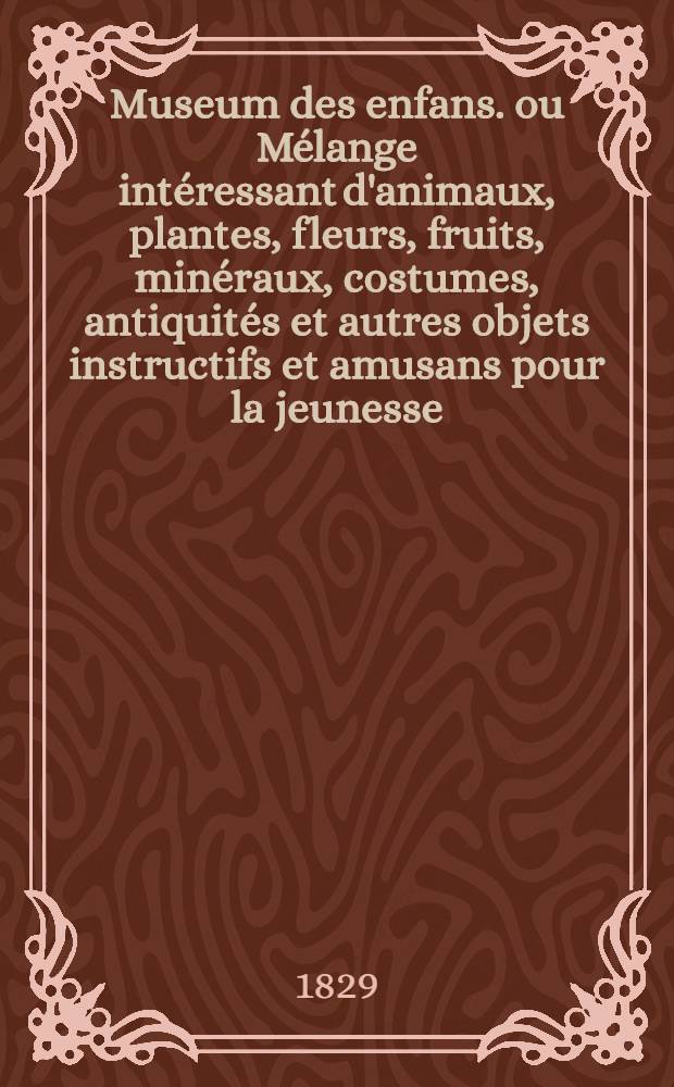 Museum des enfans. ou Mélange intéressant d'animaux, plantes, fleurs, fruits, minéraux, costumes, antiquités et autres objets instructifs et amusans pour la jeunesse, choisis et gravés sur les meilleurs originaux, avec de courtes explications proportionnées à l'entendement d'un enfant. [Ч. 26, кн.] 150