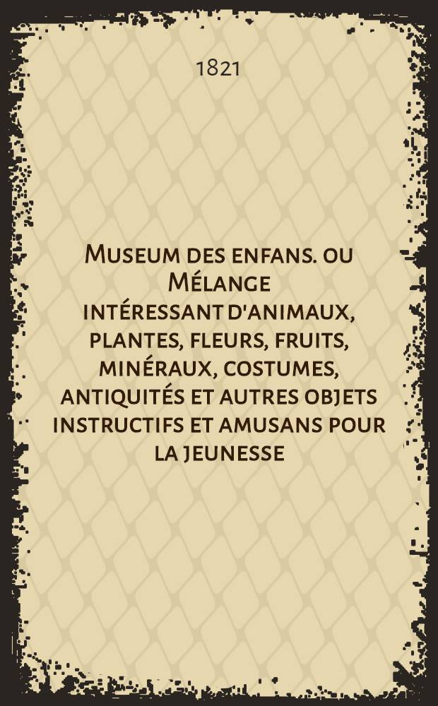 Museum des enfans. ou Mélange intéressant d'animaux, plantes, fleurs, fruits, minéraux, costumes, antiquités et autres objets instructifs et amusans pour la jeunesse, choisis et gravés sur les meilleurs originaux, avec de courtes explications proportionnées à l'entendement d'un enfant. [Ч. 1, кн.] 6