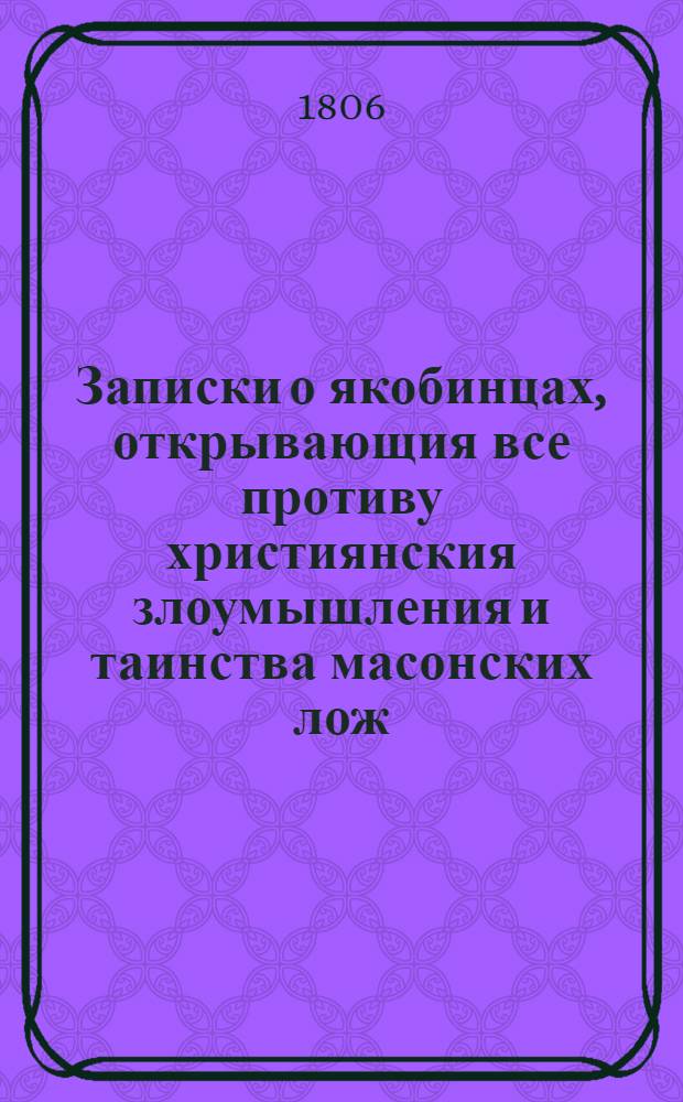 Записки о якобинцах, открывающия все противу християнския злоумышления и таинства масонских лож, имеющих влияние на все европейския державы : с французского в 6 ч. Ч. 3