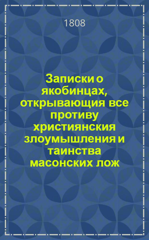 Записки о якобинцах, открывающия все противу християнския злоумышления и таинства масонских лож, имеющих влияние на все европейския державы : с французского в 6 ч. Ч. 6