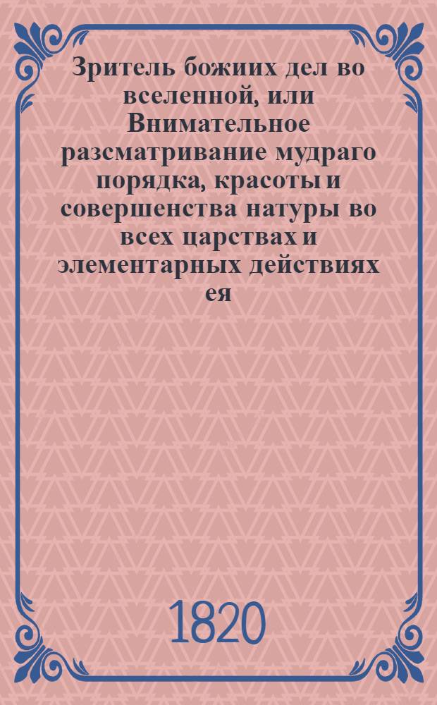 Зритель божиих дел во вселенной, или Внимательное разсматривание мудраго порядка, красоты и совершенства натуры во всех царствах и элементарных действиях ея