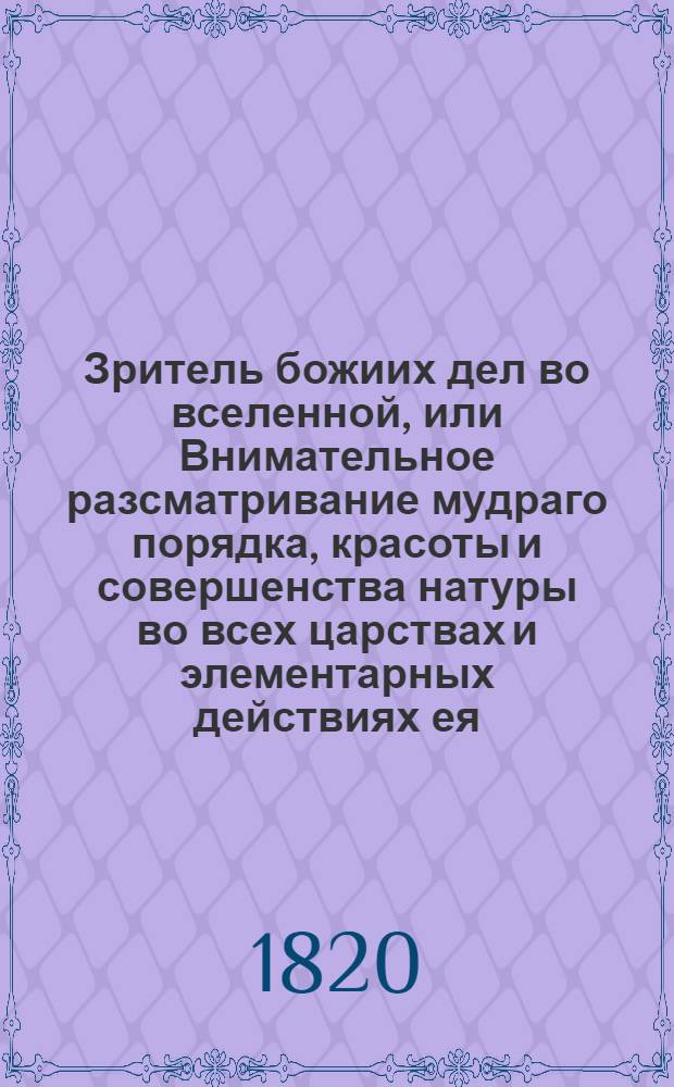 Зритель божиих дел во вселенной, или Внимательное разсматривание мудраго порядка, красоты и совершенства натуры во всех царствах и элементарных действиях ея. Ч. 1