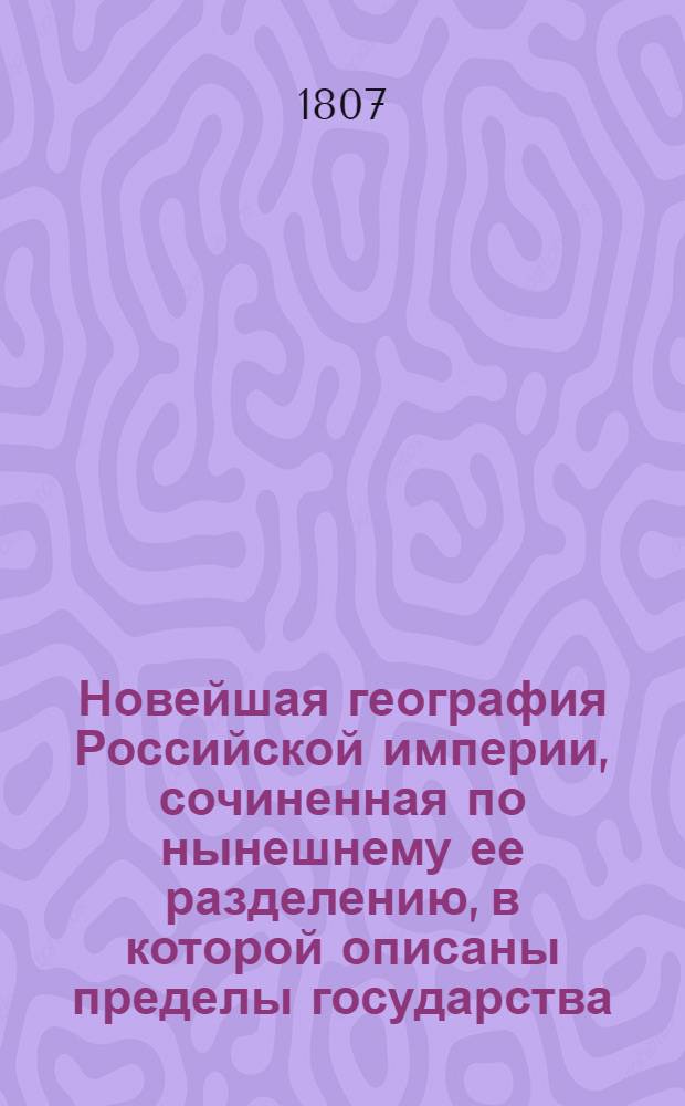 Новейшая география Российской империи, сочиненная по нынешнему ее разделению, в которой описаны пределы государства, его пространство, моря, реки, озера, горы, водяное сообщение, климат и качество земли.. : Сочиненная по нынешнему ея разделению, в котором описаны пределы государства, его пространство, моря, реки, озера, горы, водяное сообщение, климат и качество земли; естественныя произведения из всех трех царств природы; разделение на губернии, с показанием в каждой числа жителей, их промышленности, рукоделий и фабрик; различные обитатели государства, их языки, вера, упражнения, науки и художества, внутренняя и внешняя торговля, и проч. С прибавлением присоединенных вновь от Пруссии земель по Тильзитскому трактату, заключенному июня 27 дня 1807 года В трех частях. Ч. 1