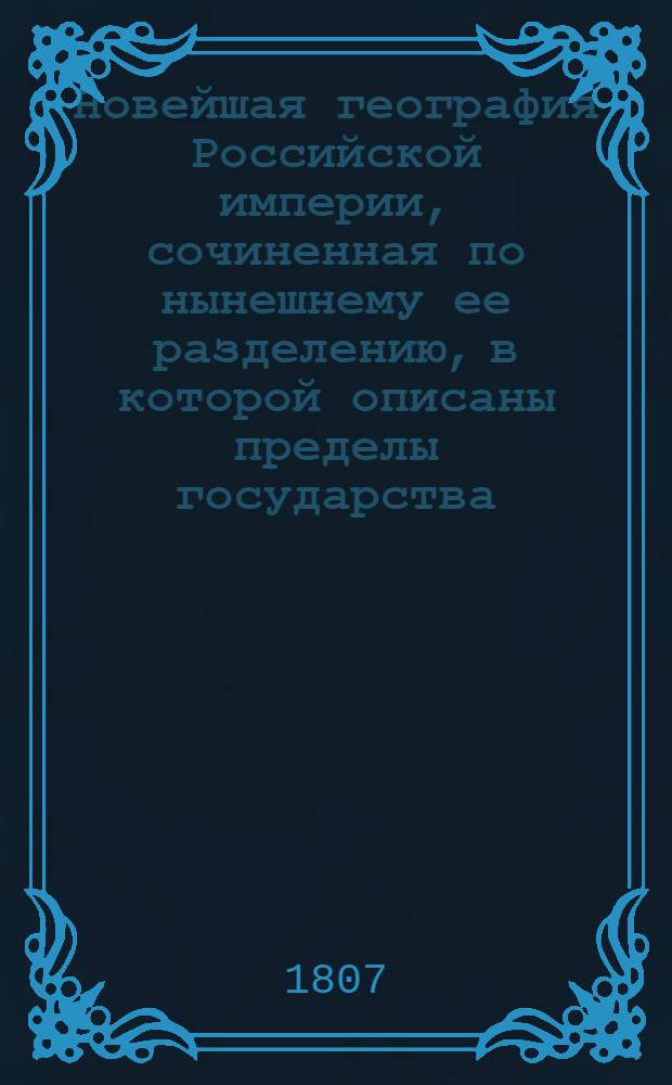 Новейшая география Российской империи, сочиненная по нынешнему ее разделению, в которой описаны пределы государства, его пространство, моря, реки, озера, горы, водяное сообщение, климат и качество земли.. : Сочиненная по нынешнему ея разделению, в котором описаны пределы государства, его пространство, моря, реки, озера, горы, водяное сообщение, климат и качество земли; естественныя произведения из всех трех царств природы; разделение на губернии, с показанием в каждой числа жителей, их промышленности, рукоделий и фабрик; различные обитатели государства, их языки, вера, упражнения, науки и художества, внутренняя и внешняя торговля, и проч. С прибавлением присоединенных вновь от Пруссии земель по Тильзитскому трактату, заключенному июня 27 дня 1807 года В трех частях. Ч. 3